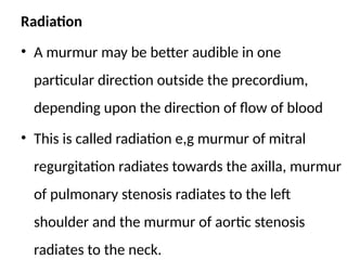 Radiation
• A murmur may be better audible in one
particular direction outside the precordium,
depending upon the direction of flow of blood
• This is called radiation e,g murmur of mitral
regurgitation radiates towards the axilla, murmur
of pulmonary stenosis radiates to the left
shoulder and the murmur of aortic stenosis
radiates to the neck.
 