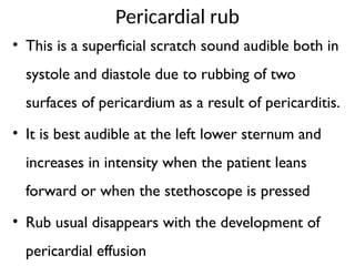 Pericardial rub
• This is a superficial scratch sound audible both in
systole and diastole due to rubbing of two
surfaces of pericardium as a result of pericarditis.
• It is best audible at the left lower sternum and
increases in intensity when the patient leans
forward or when the stethoscope is pressed
• Rub usual disappears with the development of
pericardial effusion
 