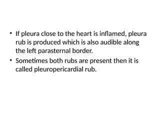 • If pleura close to the heart is inflamed, pleura
rub is produced which is also audible along
the left parasternal border.
• Sometimes both rubs are present then it is
called pleuropericardial rub.
 