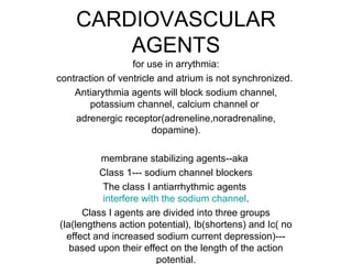 CARDIOVASCULAR
AGENTS
for use in arrythmia:
contraction of ventricle and atrium is not synchronized.
Antiarythmia agents will block sodium channel,
potassium channel, calcium channel or
adrenergic receptor(adreneline,noradrenaline,
dopamine).
membrane stabilizing agents--aka
Class 1--- sodium channel blockers
The class I antiarrhythmic agents
interfere with the sodium channel.
Class I agents are divided into three groups
(Ia(lengthens action potential), Ib(shortens) and Ic( no
effect and increased sodium current depression)---
based upon their effect on the length of the action
potential.
 