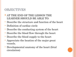 OBJECTIVES
 AT THE END OF THE LESSON THE
LEARNER SHOULD BE ABLE TO:
 Describe the structure and function of the heart
 Definition of cardiac circle
 Describe the conducting system of the heart
 Describe the blood flow through the heart
 Describe the blood supply to the heart
 Appreciate the location of the major great
vessels.
 Developmental anatomy of the heart (fetal
circulation)
 