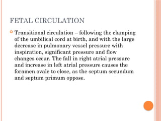FETAL CIRCULATION
 Transitional circulation – following the clamping
of the umbilical cord at birth, and with the large
decrease in pulmonary vessel pressure with
inspiration, significant pressure and flow
changes occur. The fall in right atrial pressure
and increase in left atrial pressure causes the
foramen ovale to close, as the septum secundum
and septum primum oppose.
 