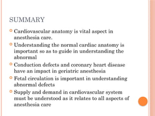 SUMMARY
 Cardiovascular anatomy is vital aspect in
anesthesia care.
 Understanding the normal cardiac anatomy is
important so as to guide in understanding the
abnormal
 Conduction defects and coronary heart disease
have an impact in geriatric anesthesia
 Fetal circulation is important in understanding
abnormal defects
 Supply and demand in cardiovascular system
must be understood as it relates to all aspects of
anesthesia care
 
