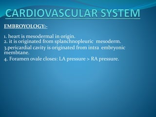 EMBROYOLOGY:-
1. heart is mesodermal in origin.
2. it is originated from splanchnopleuric mesoderm.
3.pericardial cavity is originated from intra embryonic
membtane.
4. Foramen ovale closes: LA pressure > RA pressure.
 