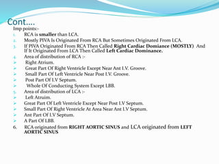 Cont….
Imp points:-
1. RCA is smaller than LCA.
2. Mostly PIVA Is Originated From RCA But Sometimes Originated From LCA.
3. If PIVA Originated From RCA Then Called Right Cardiac Domiance (MOSTLY) And
If It Originated From LCA Then Called Left Cardiac Dominance.
4. Area of distribution of RCA :-
 Right Atrium.
 Great Part Of Right Ventricle Except Near Ant I.V. Groove.
 Small Part Of Left Ventricle Near Post I.V. Groove.
 Post Part Of I.V Septum.
 Whole Of Conducting System Except LBB.
5. Area of distribution of LCA :-
 Left Atruim.
 Great Part Of Left Ventricle Except Near Post I.V Septum.
 Small Part Of Right Ventricle At Area Near Ant I.V Septum.
 Ant Part Of I.V Septum.
 A Part Of LBB.
6. RCA originated from RIGHT AORTIC SINUS and LCA originated from LEFT
AORTIC SINUS
 