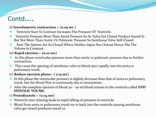 Contd….
ii) Isovolumetric contraction :- (0.05 sec )
 Ventricle Start To Contract Increases The Pressure Of Ventricle.
 Ventricle Pressure More Then Atrial Pressure So Av Valve Get Closed Produce Sound S1
But Not More Than Aortic Or Pulmonic Pressure So Semilunar Valve Still Closed.
 Now The System Act As Closed Where Neither Input Nor Outout Hence The The
Volume Is Constant.
iii) Rapid ejection :- (0.10 sec)
 In this phase ventricular pressure more than aortic or pulmonic pressure due to further
contraction.
 This cause the opening of semilunar valve so blood eject rapidly into the aorta or
pulmonary trunk.
iv) Reduce ejection phase:- ( 0.15 sec)
 In this phase the ventricular pressure is slightly decrease than that of aorta or pulmonary
trunk, but the blood flow is continuesly due to momentum.
 After the complete ejection of blood 30 – 50 ml blood remain in the ventricle called END
SYSTOLIC VOUME.
v) Protodiastole :- (0.04 sec)
 Ventricle start relaxing leads to rapid falling of pressure in ventricle.
 Blood from aorta or pulmonary trunk try to back into the ventricle causing semilunar
valve get closed produces sound s2.
 