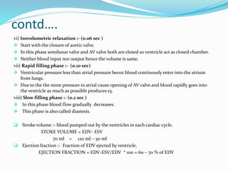 contd….
vi) Isovolumetric relaxation :- (0.06 sec )
 Start with the closure of aortic valve.
 In this phase semilunar valve and AV valve both are closed so ventricle act as closed chamber.
 Neither blood input nor output hence the volume is same.
vii) Rapid filling phase :- (0.10 sec)
 Ventricular pressure less than atrial pressure becoz blood continously enter into the atrium
from lungs.
 Due to the the more pressure in atrial cause opening of AV valve and blood rapidly goes into
the ventricle as much as possible produces s3.
viii) Slow filling phase :- (0.2 sec )
 In this phase blood flow gradually decreases.
 This phase is also called diastesis.
 Stroke volume :- blood pumped out by the ventricles in each cardiac cycle.
STOKE VOLUME = EDV- ESV
70 ml = 120 ml – 50 ml
 Ejection fraction :- Fraction of EDV ejected by ventricle.
EJECTION FRACTION = EDV-ESV/EDV * 100 = 60 – 70 % of EDV
 