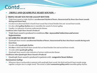 Contd….
 „TRIPLE AND QUADRUPLE HEART SOUNDS :-
„
i) TRIPLE HEART SOUND OR GALLOP RHYTHM
 Triple heart sound or triple rhythm is an abnormal rhythm of heart, characterized by three clear heart sounds
during each heart beat.
 It is due to an abnormal third or fourth heart sound that is heard besides first and second heart sounds.
 It is also called gallop rhythm since it resembles the sound of a horse’s gallop.
 Usually, it is indicative of serious cardiovascular disease.
Conditions when Triple Heart Sound is Produced
 Triple heart sound is produced in conditions like myocardial infarction and severe
hypertension.
ii) QUADRUPLE HEART SOUND
 Quadruple heart sound is an abnormal rhythm of heart, characterized by four clear heart sounds during each
 heart beat.
 It is also called quadruple rhythm.
 It is due to third and fourth heart sounds that are heard besides first and second heart sounds.
 It is also called quadruple gallop.
 Quadruple heart sound is also indicative of serious cardiovascular disease.
Conditions when Quadruple Heart Sound is Produced
 Quadruple heart sound is produced in patients with congestive heart failure.
Summation Gallop
 Whenever there is tachycardia in patients with quadruple heart sound, the third and fourth heart sounds merge
together a.nd give rise to a single sound. This sound is called summation gallop and it resembles gallop rhythm.
 