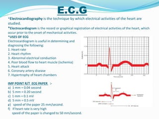 E.C.G
*Electrocardiography is the technique by which electrical activities of the heart are
studied.
*Electrocardiogram is the record or graphical registration of electrical activities of the heart, which
occur prior to the onset of mechanical activities.
*USES OF ECG
Electrocardiogram is useful in determining and
diagnosing the following:
1. Heart rate
2. Heart rhythm
3. Abnormal electrical conduction
4. Poor blood flow to heart muscle (ischemia)
5. Heart attack
6. Coronary artery disease
7. Hypertrophy of heart chambers
IMP POINT R/T ECG PAPER :-
a) 1 mm = 0.04 second
b) 5 mm = 0.20 second
c) 1 mm = 0.1 mV
d) 5 mm = 0.5 mV
„e) speed of the paper 25 mm/second.
f) If heart rate is very high
speed of the paper is changed to 50 mm/second.
 
