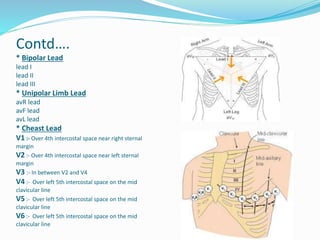 Contd….
* Bipolar Lead
lead I
lead II
lead III
* Unipolar Limb Lead
avR lead
avF lead
avL lead
* Cheast Lead
V1 :- Over 4th intercostal space near right sternal
margin
V2 :- Over 4th intercostal space near left sternal
margin
V3 :- In between V2 and V4
V4 :- Over left 5th intercostal space on the mid
clavicular line
V5 :- Over left 5th intercostal space on the mid
clavicular line
V6 :- Over left 5th intercostal space on the mid
clavicular line
 