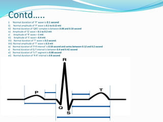 Contd…..
i) Normal duration of ‘P’ wave is 0.1 second
ii) Normal amplitude of ‘P’ wave is 0.1 to 0.12 mV.
Iii) Normal duration of ‘QRS’ complex is between 0.08 and 0.10 second
iv) Amplitude of ‘Q’ wave = 0.1 to 0.2 mV.
v) Amplitude of ‘R’ wave = 1 mV.
Vi) Amplitude of ‘S’ wave = 0.4 mV.
Vii) Normal duration of ‘T’ wave is 0.2 second.
Viii) Normal amplitude of ‘T’ wave is 0.3 mV.
ix) Normal duration of ‘P-R interval’ is 0.18 second and varies between 0.12 and 0.2 second
x) Normal duration of Q-T interval is between 0.4 and 0.42 second
xi) Normal duration of ‘S-T’ segment is 0.08 second
xii) Normal duration of ‘R-R’ interval is 0.8 second

 