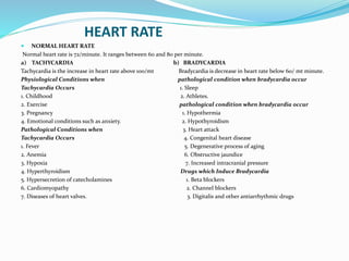 HEART RATE
 NORMAL HEART RATE
Normal heart rate is 72/minute. It ranges between 60 and 80 per minute.
a) TACHYCARDIA b) BRADYCARDIA
Tachycardia is the increase in heart rate above 100/mt Bradycardia is decrease in heart rate below 60/ mt minute.
Physiological Conditions when pathological condition when bradycardia occur
Tachycardia Occurs 1. Sleep
1. Childhood 2. Athletes.
2. Exercise pathological condition when bradycardia occur
3. Pregnancy 1. Hypothermia
4. Emotional conditions such as anxiety. 2. Hypothyroidism
Pathological Conditions when 3. Heart attack
Tachycardia Occurs 4. Congenital heart disease
1. Fever 5. Degenerative process of aging
2. Anemia 6. Obstructive jaundice
3. Hypoxia 7. Increased intracranial pressure
4. Hyperthyroidism Drugs which Induce Bradycardia
5. Hypersecretion of catecholamines 1. Beta blockers
6. Cardiomyopathy 2. Channel blockers
7. Diseases of heart valves. 3. Digitalis and other antiarrhythmic drugs
 