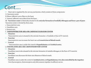 Cont….
 Heart rate is regulated by the nervous mechanism, which consists of three components:
A. Vasomotor center
B. Motor (efferent) nerve fibers to the heart
C. Sensory (afferent) nerve fibers from the heart.
A) Vasomotor center is bilaterally situated in the reticular formation of medulla oblongata and lower part of pons
Vasomotor center is formed by three areas:
1. Vasoconstrictor area
2. Vasodilator area
3. Sensory area.
1. VASOCONSTRICTOR AREA OR CARDIOACCELERATOR CENTER
 Situation
Vasoconstrictor area is situated in the reticular formation of medulla in floor of IV ventricle
 Function
Vasoconstrictor area increases the heart rate and constriction of blood vessels.
 Control
Vasoconstrictor area is under the control of hypothalamus and cerebral cortex.
2. VASODILATOR AREA OR CARDIOINHIBITORY CENTER
 Situation
Vasodilator area is also situated in the reticular formation of medulla oblongata in the floor of IV ventricle.
 Function
Vasodilator area decreases the heart rate dilatation of blood vessels.
 Control
Vasodilator area is under the control of cerebral cortex and hypothalamus. It is also controlled by the impulses
from baroreceptors, chemoreceptors and other sensory impulses via afferent nerves.
 