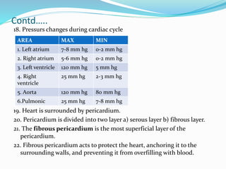 Contd…..
18. Pressurs changes during cardiac cycle
19. Heart is surrounded by pericardium.
20. Pericardium is divided into two layer a) serous layer b) fibrous layer.
21. The fibrous pericardium is the most superficial layer of the
pericardium.
22. Fibrous pericardium acts to protect the heart, anchoring it to the
surrounding walls, and preventing it from overfilling with blood.
AREA MAX MIN
1. Left atrium 7-8 mm hg 0-2 mm hg
2. Right atrium 5-6 mm hg 0-2 mm hg
3. Left ventricle 120 mm hg 5 mm hg
4. Right
ventricle
25 mm hg 2-3 mm hg
5. Aorta 120 mm hg 80 mm hg
6.Pulmonic 25 mm hg 7-8 mm hg
 