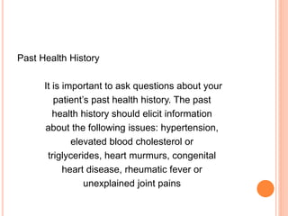 Past Health History
It is important to ask questions about your
patient’s past health history. The past
health history should elicit information
about the following issues: hypertension,
elevated blood cholesterol or
triglycerides, heart murmurs, congenital
heart disease, rheumatic fever or
unexplained joint pains
 