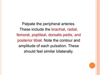 Palpate the peripheral arteries.
These include the brachial, radial,
femoral, popliteal, dorsalis pedis, and
posterior tibial. Note the contour and
amplitude of each pulsation. These
should feel similar bilaterally.
 