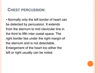 CHEST PERCUSSION:
• Normally only the left border of heart can
be detected by percussion. It extends
from the sternum to mid clavicular line in
the third to fifth inter costal space. The
right border lies under the right margin of
the sternum and is not detectable.
Enlargement of the heart too either the
left or right usually can be noted.
 