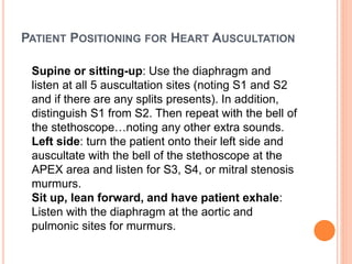 PATIENT POSITIONING FOR HEART AUSCULTATION
Supine or sitting-up: Use the diaphragm and
listen at all 5 auscultation sites (noting S1 and S2
and if there are any splits presents). In addition,
distinguish S1 from S2. Then repeat with the bell of
the stethoscope…noting any other extra sounds.
Left side: turn the patient onto their left side and
auscultate with the bell of the stethoscope at the
APEX area and listen for S3, S4, or mitral stenosis
murmurs.
Sit up, lean forward, and have patient exhale:
Listen with the diaphragm at the aortic and
pulmonic sites for murmurs.
 