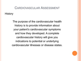 CARDIOVASCULAR ASSESSMENT
History
The purpose of the cardiovascular health
history is to provide information about
your patient’s cardiovascular symptoms
and how they developed. A complete
cardiovascular history will give you
indications to potential or underlying
cardiovascular illnesses or disease states.
 