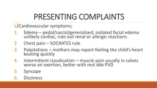 PRESENTING COMPLAINTS
Cardiovascular symptoms;
1. Edema – pedal/sacral/generalized; isolated facial edema
unlikely cardiac, rule out renal or allergic reactions
2. Chest pain – SOCRATES rule
3. Palpitations – mothers may report feeling the child’s heart
beating quickly
4. Intermittent claudication – muscle pain usually in calves
worse on exertion, better with rest ddx PVD
5. Syncope
6. Dizziness
 