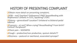 HISTORY OF PRESENTING COMPLAINT
Obtain more detail on presenting complaint;
SOB – rest? Exertion? Orthopnea? PND? breastfeeding with
diaphoresis? (infants in CCF), squatting? (TOF)
Edema – generalized? Location? Unilateral vs bilateral pedal
edema?
Cyanosis – at rest? When crying? Breastfeeding? From birth?
Central? Peripheral?
Chest pain – SOCRATES
Cough – productive/non productive, sputum details??
Dizziness – postural or exertional, associated syncope?
 