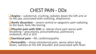 CHEST PAIN - DDx
Angina – substernal, crushing, radiates down the left arm or
to the jaw, associated with vomiting, diaphoresis
Aortic dissection – severe central or epigastric pain radiating
to the back, feels like tearing
Pleuritic pain with SOB i.e. lateral chest pain worse with
breathing – pneumonia, pneumothorax, pulmonary
embolism, ACS in SCD
Exertional pain – MI, cardiomyopathy
Pericarditis – sharp retrosternal pain, worse when lying
down, radiates to the left shoulder and associated with fever
 