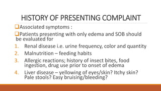 HISTORY OF PRESENTING COMPLAINT
Associated symptoms :
Patients presenting with only edema and SOB should
be evaluated for
1. Renal disease i.e. urine frequency, color and quantity
2. Malnutrition – feeding habits
3. Allergic reactions; history of insect bites, food
ingestion, drug use prior to onset of edema
4. Liver disease – yellowing of eyes/skin? Itchy skin?
Pale stools? Easy bruising/bleeding?
 