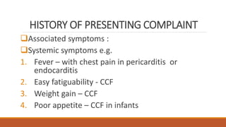 HISTORY OF PRESENTING COMPLAINT
Associated symptoms :
Systemic symptoms e.g.
1. Fever – with chest pain in pericarditis or
endocarditis
2. Easy fatiguability - CCF
3. Weight gain – CCF
4. Poor appetite – CCF in infants
 