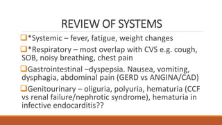 REVIEW OF SYSTEMS
*Systemic – fever, fatigue, weight changes
*Respiratory – most overlap with CVS e.g. cough,
SOB, noisy breathing, chest pain
Gastrointestinal –dyspepsia. Nausea, vomiting,
dysphagia, abdominal pain (GERD vs ANGINA/CAD)
Genitourinary – oliguria, polyuria, hematuria (CCF
vs renal failure/nephrotic syndrome), hematuria in
infective endocarditis??
 