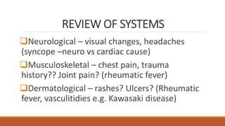 REVIEW OF SYSTEMS
Neurological – visual changes, headaches
(syncope –neuro vs cardiac cause)
Musculoskeletal – chest pain, trauma
history?? Joint pain? (rheumatic fever)
Dermatological – rashes? Ulcers? (Rheumatic
fever, vasculitidies e.g. Kawasaki disease)
 