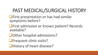 PAST MEDICAL/SURGICAL HISTORY
First presentation or has had similar
symptoms before?
First admission or known patient? Records
available?
Other hospital admissions?
Frequent clinic visits?
History of heart disease?
 
