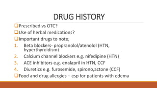 DRUG HISTORY
Prescribed vs OTC?
Use of herbal medications?
Important drugs to note;
1. Beta blockers- propranolol/atenolol (HTN,
hyperthyroidism)
2. Calcium channel blockers e.g. nifedipine (HTN)
3. ACE inhibitors e.g. enalapril in HTN, CCF
4. Diuretics e.g. furosemide, spirono,actone (CCF)
Food and drug allergies – esp for patients with edema
 
