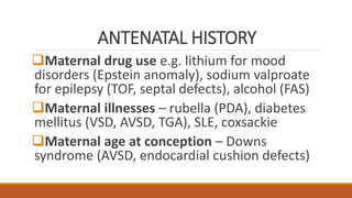 ANTENATAL HISTORY
Maternal drug use e.g. lithium for mood
disorders (Epstein anomaly), sodium valproate
for epilepsy (TOF, septal defects), alcohol (FAS)
Maternal illnesses – rubella (PDA), diabetes
mellitus (VSD, AVSD, TGA), SLE, coxsackie
Maternal age at conception – Downs
syndrome (AVSD, endocardial cushion defects)
 
