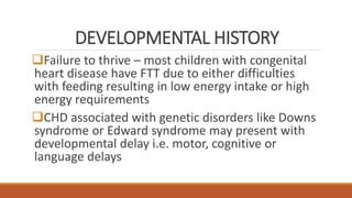 DEVELOPMENTAL HISTORY
Failure to thrive – most children with congenital
heart disease have FTT due to either difficulties
with feeding resulting in low energy intake or high
energy requirements
CHD associated with genetic disorders like Downs
syndrome or Edward syndrome may present with
developmental delay i.e. motor, cognitive or
language delays
 