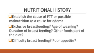 NUTRITIONAL HISTORY
Establish the cause of FTT or possible
malnutrition as a cause for edema
Exclusive breastfeeding? Age of weaning?
Duration of breast feeding? Other foods part of
the diet?
Difficulty breast feeding? Poor appetite?
 