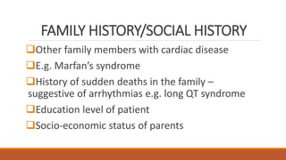 FAMILY HISTORY/SOCIAL HISTORY
Other family members with cardiac disease
E.g. Marfan’s syndrome
History of sudden deaths in the family –
suggestive of arrhythmias e.g. long QT syndrome
Education level of patient
Socio-economic status of parents
 