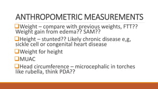 ANTHROPOMETRIC MEASUREMENTS
Weight – compare with previous weights, FTT??
Weight gain from edema?? SAM??
Height – stunted?? Likely chronic disease e,g,
sickle cell or congenital heart disease
Weight for height
MUAC
Head circumference – microcephalic in torches
like rubella, think PDA??
 