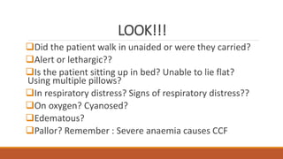 LOOK!!!
Did the patient walk in unaided or were they carried?
Alert or lethargic??
Is the patient sitting up in bed? Unable to lie flat?
Using multiple pillows?
In respiratory distress? Signs of respiratory distress??
On oxygen? Cyanosed?
Edematous?
Pallor? Remember : Severe anaemia causes CCF
 