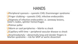 HANDS
Peripheral cyanosis – cyanotic CHD, Eisenmenger syndrome
Finger clubbing – cyanotic CHD, infective endocarditis
Stigmata of infective endocarditis i.e. Janeway lesions,
Osler’s nodes, splinter hemorrhages
Palmar pallor
Warm or cool peripheries – febrile vs shock
Capillary refill time – peripheral vascular disease vs shock
Arachnodactyly – abnormally long and slender fingers in
Marfan syndrome – risk for MVP or aortic dissection
 