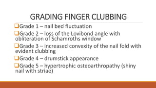 GRADING FINGER CLUBBING
Grade 1 – nail bed fluctuation
Grade 2 – loss of the Lovibond angle with
obliteration of Schamroths window
Grade 3 – increased convexity of the nail fold with
evident clubbing
Grade 4 – drumstick appearance
Grade 5 – hypertrophic osteoarthropathy (shiny
nail with striae)
 