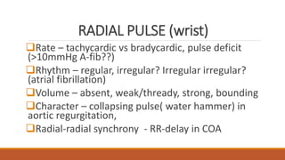 RADIAL PULSE (wrist)
Rate – tachycardic vs bradycardic, pulse deficit
(>10mmHg A-fib??)
Rhythm – regular, irregular? Irregular irregular?
(atrial fibrillation)
Volume – absent, weak/thready, strong, bounding
Character – collapsing pulse( water hammer) in
aortic regurgitation,
Radial-radial synchrony - RR-delay in COA
 