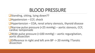 BLOOD PRESSURE
Standing, sitting, lying down??
Hypotension – CCF, shock
Hypertension – COA, renal artery stenosis, thyroid disease
Narrow pulse pressure (<25 mmHg) – aortic stenosis, CCF,
cardiac tamponade
Wide pulse pressure (>100 mmHg) – aortic regurgitation,
aortic dissection
Difference in right and left arm BP -> 20 mmHg ??arotic
dissection
 