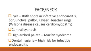 FACE/NECK
Eyes – Roth spots in infective endocarditis,
conjunctival pallor, Kayser Fleischer rings
(Wilsons disease causes cardiomyopathy)
Central cyanosis
High arched palate – Marfan syndrome
Dental hygiene – high risk for infective
endocarditis
 