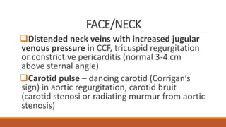FACE/NECK
Distended neck veins with increased jugular
venous pressure in CCF, tricuspid regurgitation
or constrictive pericarditis (normal 3-4 cm
above sternal angle)
Carotid pulse – dancing carotid (Corrigan’s
sign) in aortic regurgitation, carotid bruit
(carotid stenosi or radiating murmur from aortic
stenosis)
 