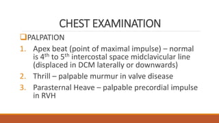 CHEST EXAMINATION
PALPATION
1. Apex beat (point of maximal impulse) – normal
is 4th to 5th intercostal space midclavicular line
(displaced in DCM laterally or downwards)
2. Thrill – palpable murmur in valve disease
3. Parasternal Heave – palpable precordial impulse
in RVH
 