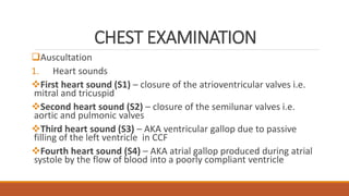 CHEST EXAMINATION
Auscultation
1. Heart sounds
First heart sound (S1) – closure of the atrioventricular valves i.e.
mitral and tricuspid
Second heart sound (S2) – closure of the semilunar valves i.e.
aortic and pulmonic valves
Third heart sound (S3) – AKA ventricular gallop due to passive
filling of the left ventricle in CCF
Fourth heart sound (S4) – AKA atrial gallop produced during atrial
systole by the flow of blood into a poorly compliant ventricle
 