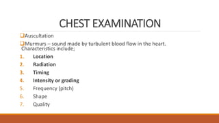CHEST EXAMINATION
Auscultation
Murmurs – sound made by turbulent blood flow in the heart.
Characteristics include;
1. Location
2. Radiation
3. Timing
4. Intensity or grading
5. Frequency (pitch)
6. Shape
7. Quality
 