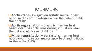 MURMURS
Aortic stenosis – ejection systolic murmur best
heard in the carotid arteries when the patient holds
their breath
Aortic regurgitation – diastolic murmur best
heard over the aortic area during expiration when
the patient sits forward (RHD)
Mitral regurgitation – pansystolic murmur best
heard over the mitral area or apex beat and radiates
to the axilla (RHD)
 