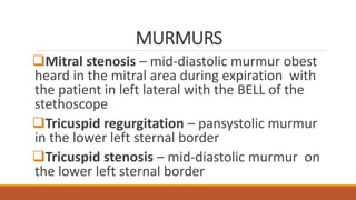 MURMURS
Mitral stenosis – mid-diastolic murmur obest
heard in the mitral area during expiration with
the patient in left lateral with the BELL of the
stethoscope
Tricuspid regurgitation – pansystolic murmur
in the lower left sternal border
Tricuspid stenosis – mid-diastolic murmur on
the lower left sternal border
 