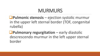 MURMURS
Pulmonic stenosis – ejection systolic murmur
in the upper left sternal border (TOF, congenital
rubella)
Pulmonary regurgitation – early diastolic
descrescendo murmur in the left upper sternal
border
 